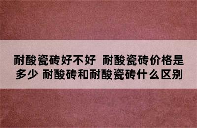 耐酸瓷砖好不好  耐酸瓷砖价格是多少 耐酸砖和耐酸瓷砖什么区别